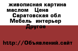 живописная картина маслом › Цена ­ 7 500 - Саратовская обл. Мебель, интерьер » Другое   